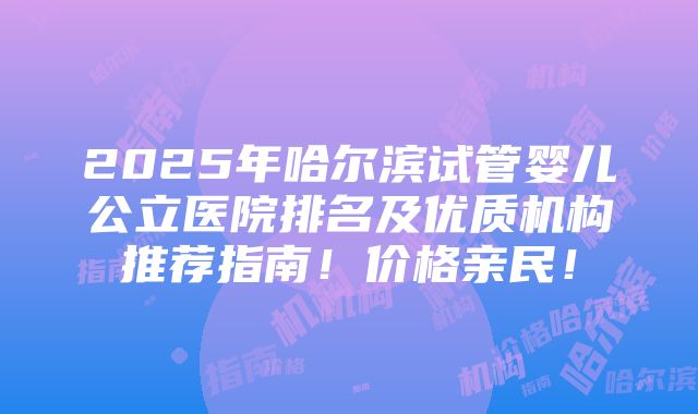 2025年哈尔滨试管婴儿公立医院排名及优质机构推荐指南！价格亲民！