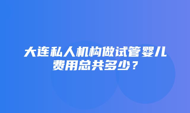 大连私人机构做试管婴儿费用总共多少？