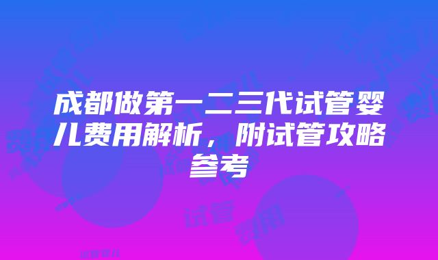 成都做第一二三代试管婴儿费用解析，附试管攻略参考