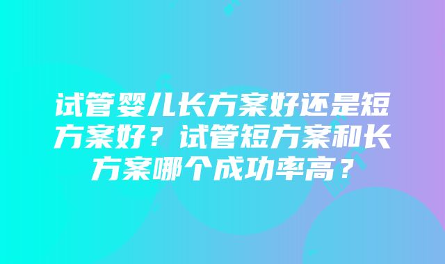 试管婴儿长方案好还是短方案好？试管短方案和长方案哪个成功率高？