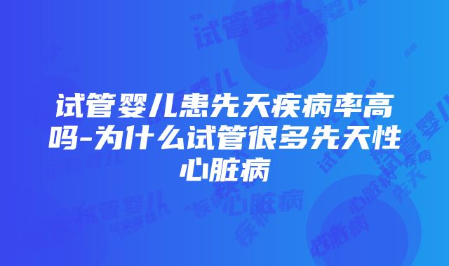 试管婴儿患先天疾病率高吗-为什么试管很多先天性心脏病