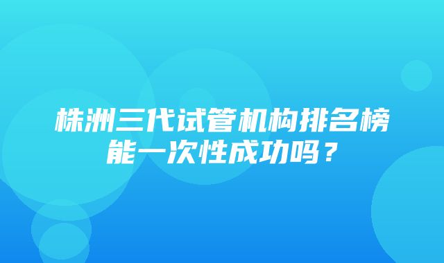 株洲三代试管机构排名榜能一次性成功吗？