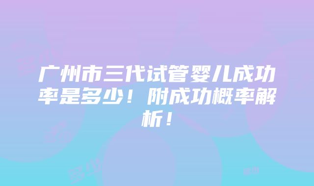 广州市三代试管婴儿成功率是多少！附成功概率解析！