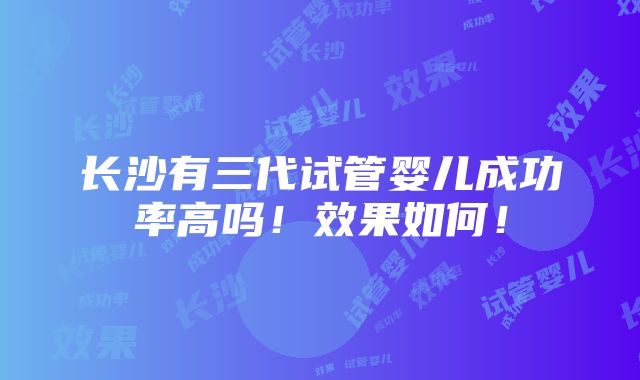 长沙有三代试管婴儿成功率高吗！效果如何！