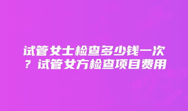 试管女士检查多少钱一次？试管女方检查项目费用