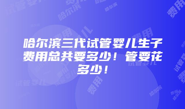 哈尔滨三代试管婴儿生子费用总共要多少！管要花多少！