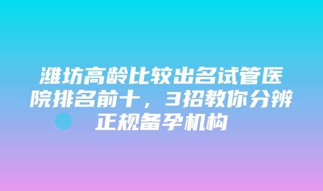 潍坊高龄比较出名试管医院排名前十，3招教你分辨正规备孕机构