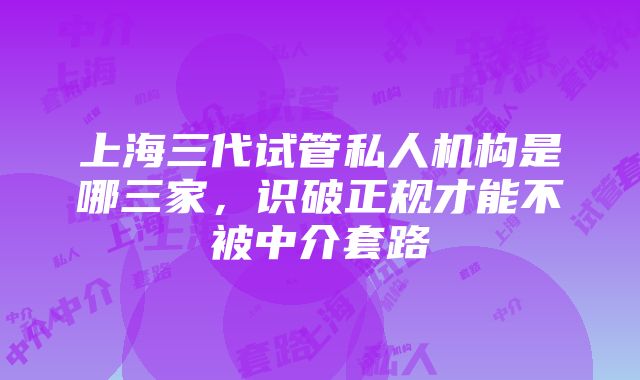 上海三代试管私人机构是哪三家，识破正规才能不被中介套路