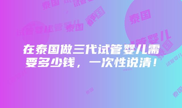 在泰国做三代试管婴儿需要多少钱，一次性说清！