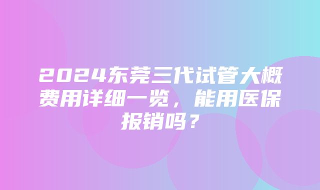 2024东莞三代试管大概费用详细一览，能用医保报销吗？