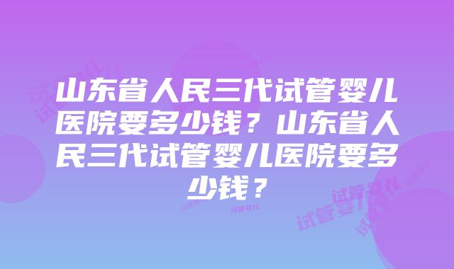 山东省人民三代试管婴儿医院要多少钱？山东省人民三代试管婴儿医院要多少钱？