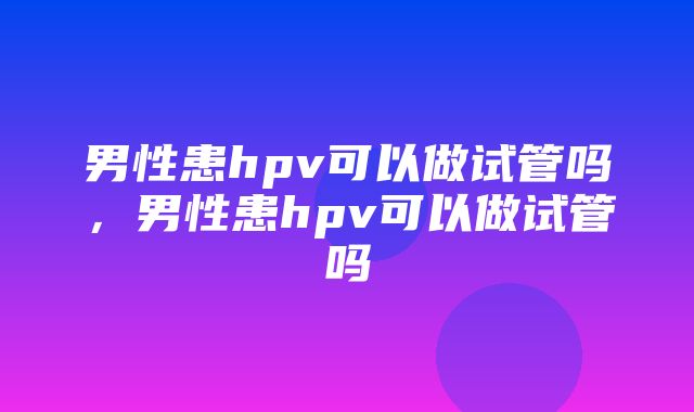 男性患hpv可以做试管吗，男性患hpv可以做试管吗