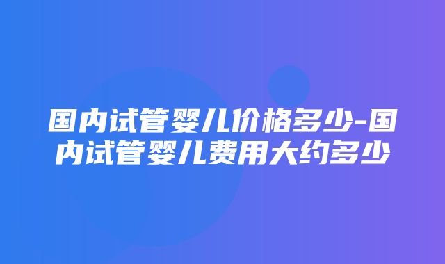 国内试管婴儿价格多少-国内试管婴儿费用大约多少