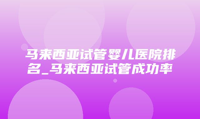 马来西亚试管婴儿医院排名_马来西亚试管成功率