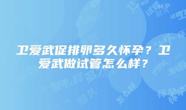 卫爱武促排卵多久怀孕？卫爱武做试管怎么样？