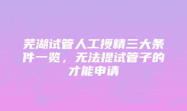 芜湖试管人工授精三大条件一览，无法提试管子的才能申请