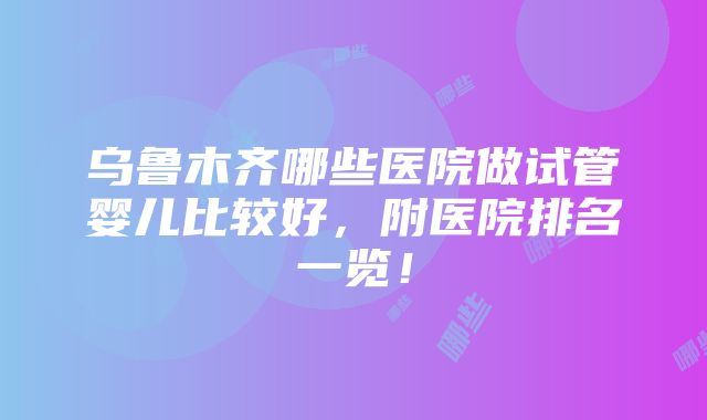 乌鲁木齐哪些医院做试管婴儿比较好，附医院排名一览！