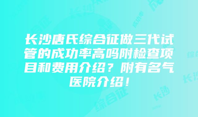 长沙唐氏综合征做三代试管的成功率高吗附检查项目和费用介绍？附有名气医院介绍！