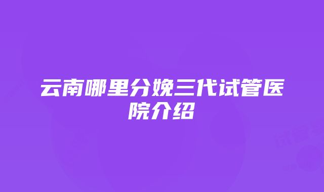 云南哪里分娩三代试管医院介绍