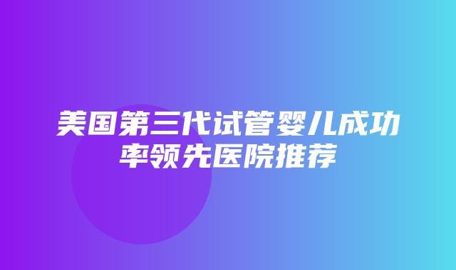 美国第三代试管婴儿成功率领先医院推荐