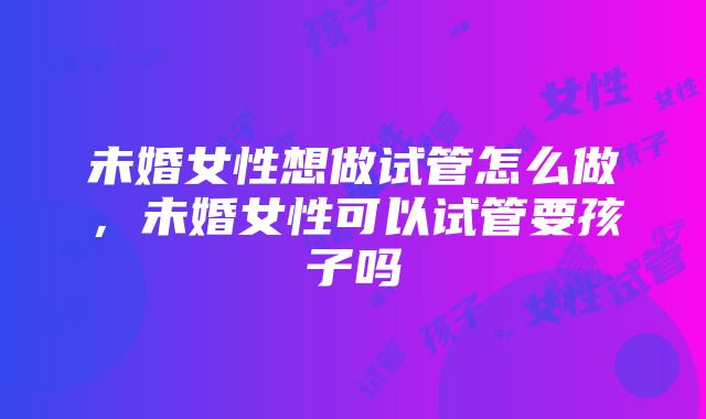 未婚女性想做试管怎么做，未婚女性可以试管要孩子吗