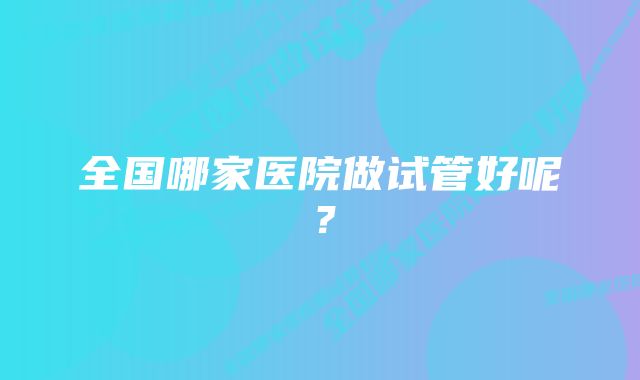 全国哪家医院做试管好呢？