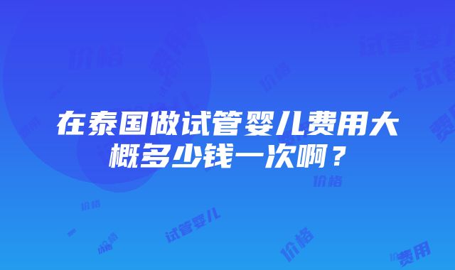 在泰国做试管婴儿费用大概多少钱一次啊？