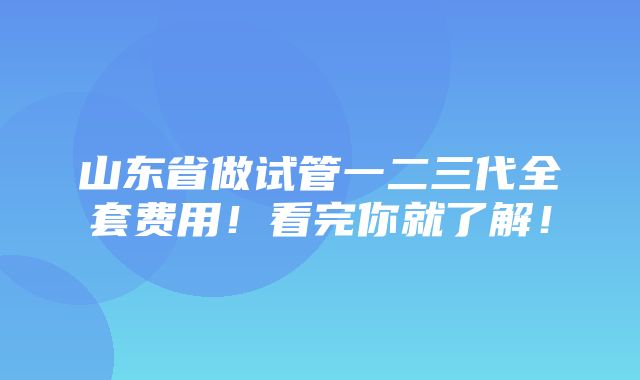 山东省做试管一二三代全套费用！看完你就了解！