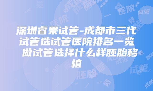 深圳睿果试管-成都市三代试管选试管医院排名一览 做试管选择什么样胚胎移植