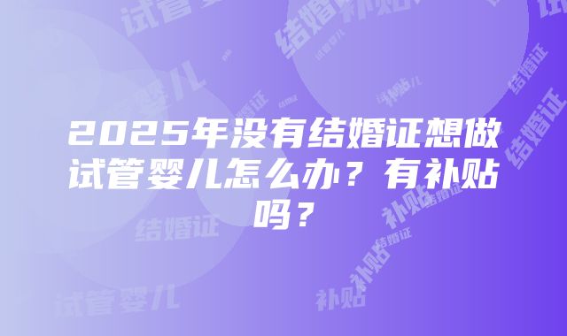 2025年没有结婚证想做试管婴儿怎么办？有补贴吗？