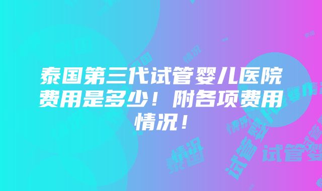 泰国第三代试管婴儿医院费用是多少！附各项费用情况！