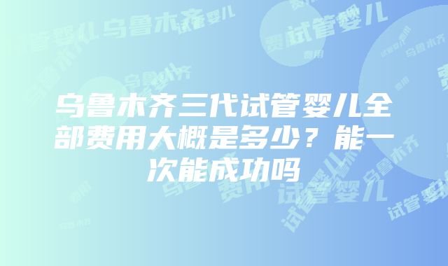 乌鲁木齐三代试管婴儿全部费用大概是多少？能一次能成功吗