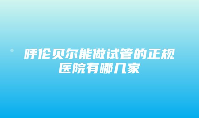 呼伦贝尔能做试管的正规医院有哪几家