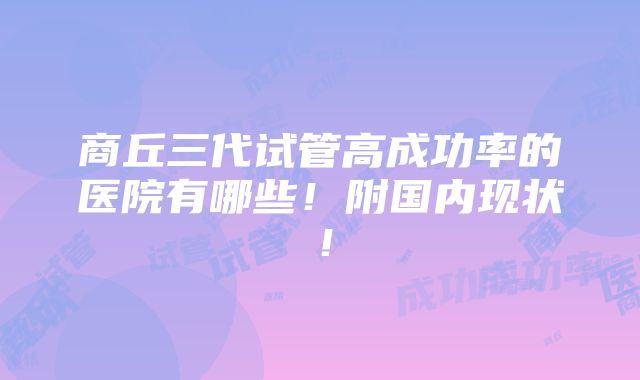 商丘三代试管高成功率的医院有哪些！附国内现状！