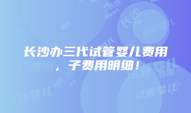 长沙办三代试管婴儿费用，子费用明细！