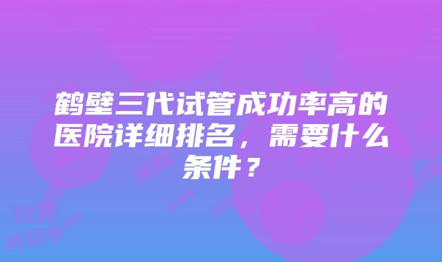 鹤壁三代试管成功率高的医院详细排名，需要什么条件？