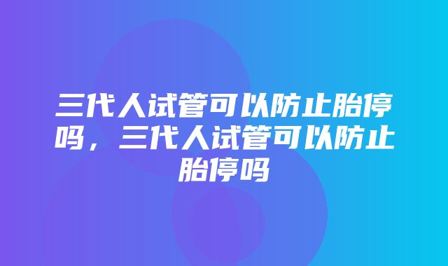 三代人试管可以防止胎停吗，三代人试管可以防止胎停吗