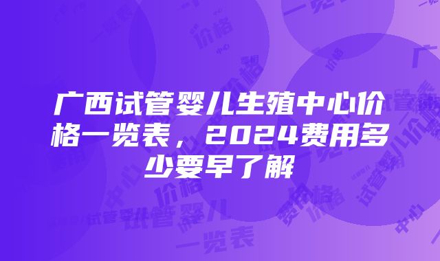 广西试管婴儿生殖中心价格一览表，2024费用多少要早了解