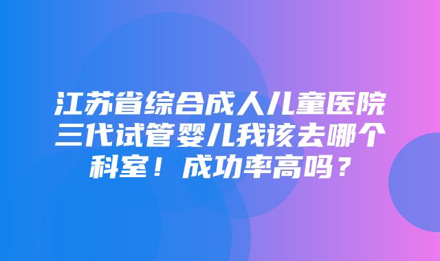 江苏省综合成人儿童医院三代试管婴儿我该去哪个科室！成功率高吗？