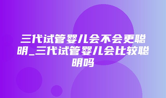 三代试管婴儿会不会更聪明_三代试管婴儿会比较聪明吗