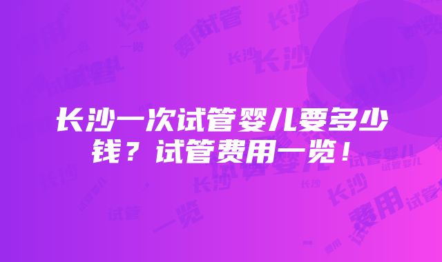 长沙一次试管婴儿要多少钱？试管费用一览！