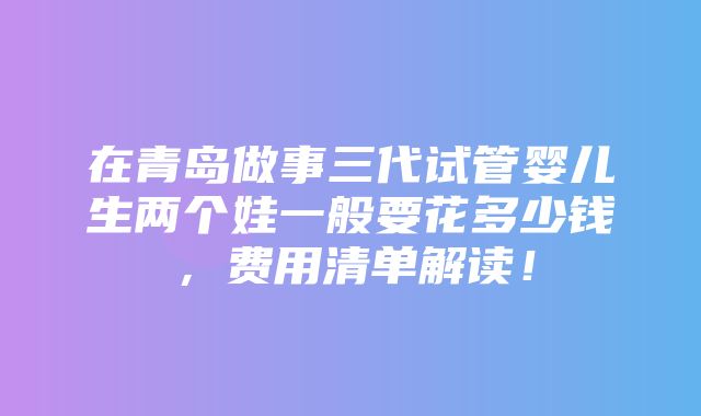 在青岛做事三代试管婴儿生两个娃一般要花多少钱，费用清单解读！