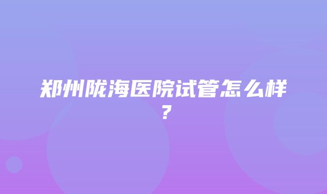 郑州陇海医院试管怎么样？