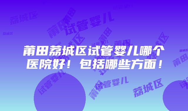 莆田荔城区试管婴儿哪个医院好！包括哪些方面！