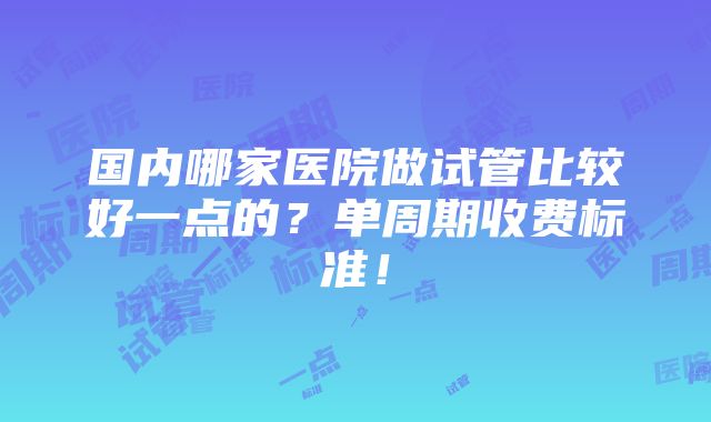 国内哪家医院做试管比较好一点的？单周期收费标准！