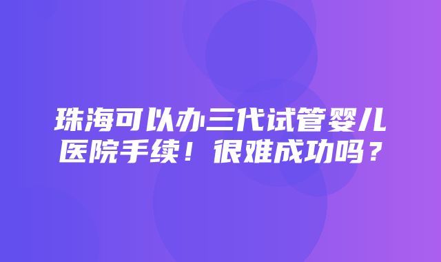 珠海可以办三代试管婴儿医院手续！很难成功吗？