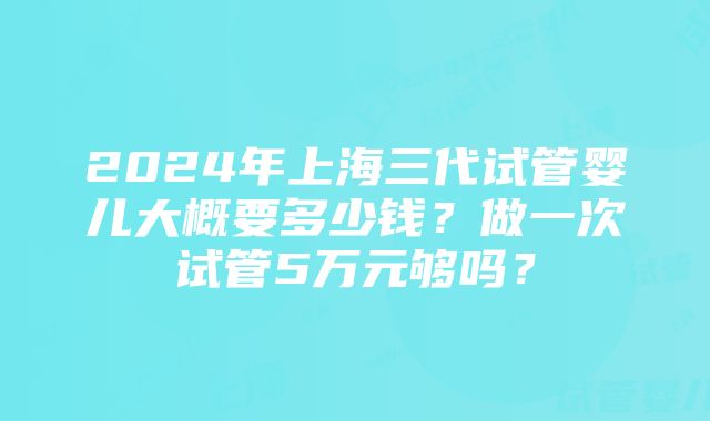 2024年上海三代试管婴儿大概要多少钱？做一次试管5万元够吗？