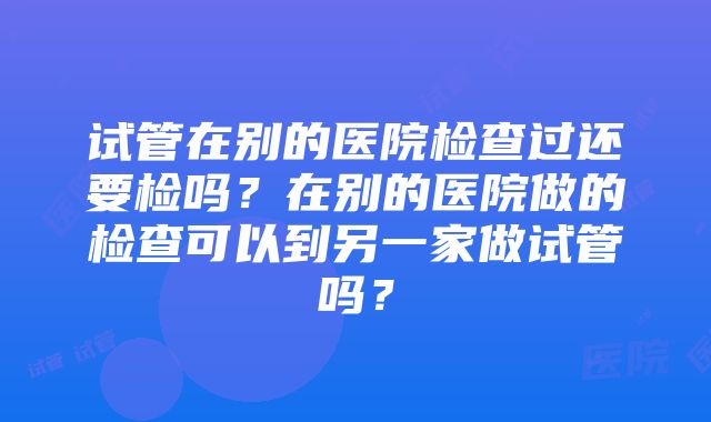 试管在别的医院检查过还要检吗？在别的医院做的检查可以到另一家做试管吗？