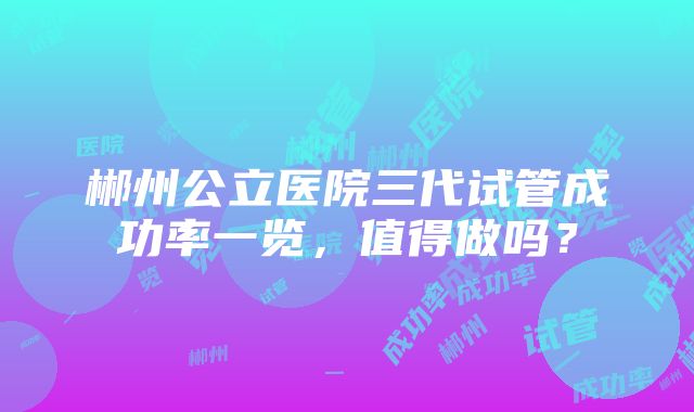 郴州公立医院三代试管成功率一览，值得做吗？