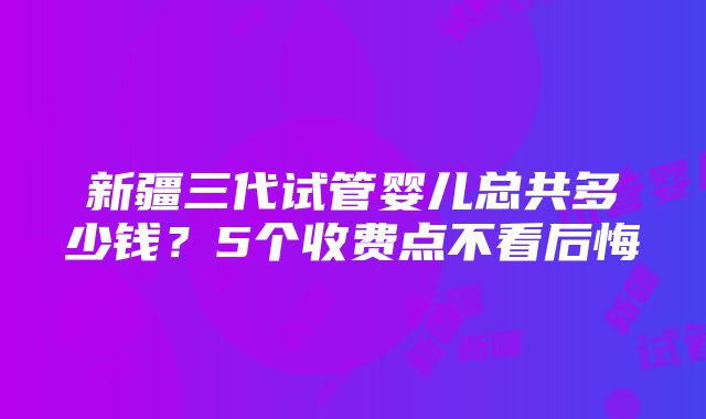 新疆三代试管婴儿总共多少钱？5个收费点不看后悔